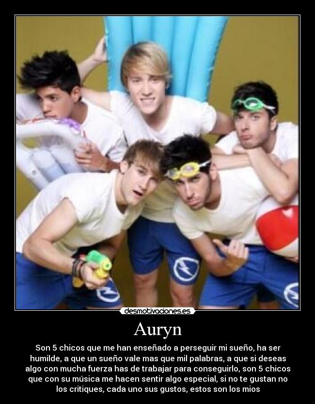 Auryn - Son 5 chicos que me han enseñado a perseguir mi sueño, ha ser
humilde, a que un sueño vale mas que mil palabras, a que si deseas
algo con mucha fuerza has de trabajar para conseguirlo, son 5 chicos
que con su música me hacen sentir algo especial, si no te gustan no
los critiques, cada uno sus gustos, estos son los mios