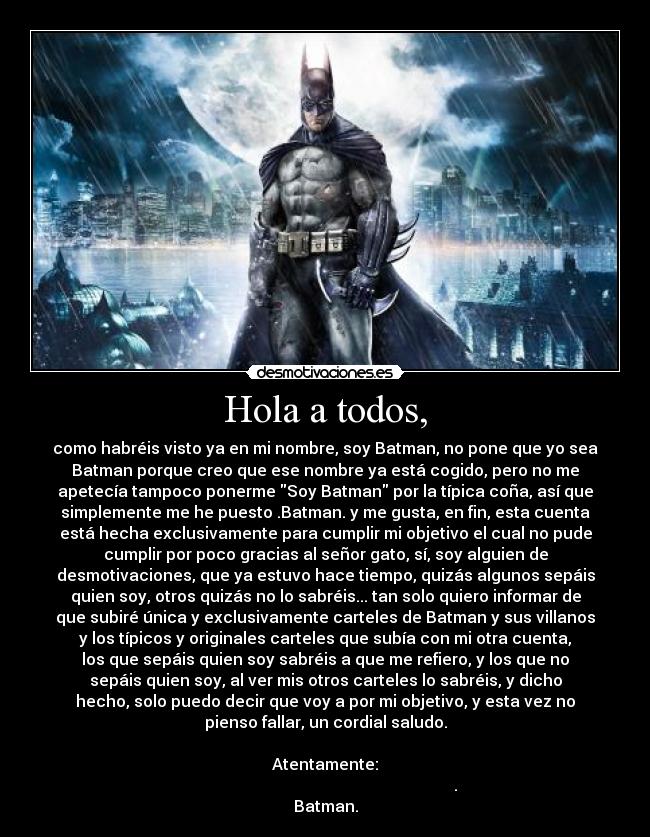 Hola a todos, - como habréis visto ya en mi nombre, soy Batman, no pone que yo sea
Batman porque creo que ese nombre ya está cogido, pero no me
apetecía tampoco ponerme Soy Batman por la típica coña, así que
simplemente me he puesto .Batman. y me gusta, en fin, esta cuenta
está hecha exclusivamente para cumplir mi objetivo el cual no pude
cumplir por poco gracias al señor gato, sí, soy alguien de
desmotivaciones, que ya estuvo hace tiempo, quizás algunos sepáis
quien soy, otros quizás no lo sabréis... tan solo quiero informar de
que subiré única y exclusivamente carteles de Batman y sus villanos
y los típicos y originales carteles que subía con mi otra cuenta,
los que sepáis quien soy sabréis a que me refiero, y los que no
sepáis quien soy, al ver mis otros carteles lo sabréis, y dicho
hecho, solo puedo decir que voy a por mi objetivo, y esta vez no
pienso fallar, un cordial saludo.

Atentamente:
                                                                 .
Batman.