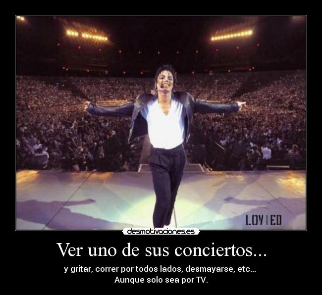 Ver uno de sus conciertos... - y gritar, correr por todos lados, desmayarse, etc...
Aunque solo sea por TV.