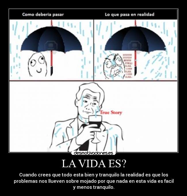 LA VIDA ES? - Cuando crees que todo esta bien y tranquilo la realidad es que los
problemas nos llueven sobre mojado por que nada en esta vida es facil
y menos tranquilo.