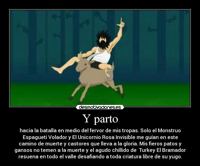 Y parto - hacia la batalla en medio del fervor de mis tropas. Solo el Monstruo
Espagueti Volador y El Unicornio Rosa Invisible me guían en este
camino de muerte y castores que lleva a la gloria. Mis fieros patos y
gansos no temen a la muerte y el agudo chillido de  Turkey El Bramador
resuena en todo el valle desafiando a toda criatura libre de su yugo.