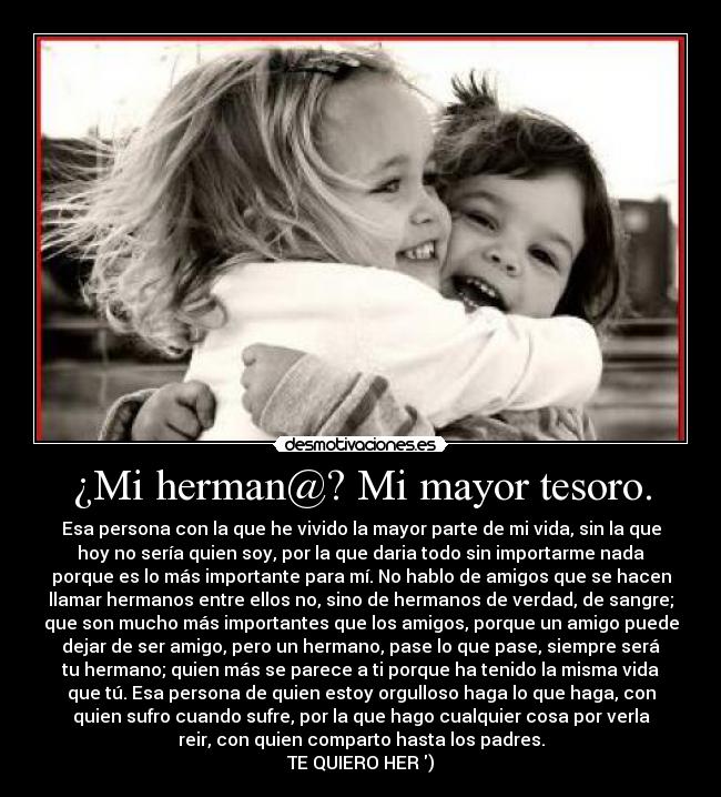 ¿Mi herman@? Mi mayor tesoro. - Esa persona con la que he vivido la mayor parte de mi vida, sin la que
hoy no sería quien soy, por la que daria todo sin importarme nada
porque es lo más importante para mí. No hablo de amigos que se hacen
llamar hermanos entre ellos no, sino de hermanos de verdad, de sangre;
que son mucho más importantes que los amigos, porque un amigo puede
dejar de ser amigo, pero un hermano, pase lo que pase, siempre será
tu hermano; quien más se parece a ti porque ha tenido la misma vida
que tú. Esa persona de quien estoy orgulloso haga lo que haga, con
quien sufro cuando sufre, por la que hago cualquier cosa por verla
reir, con quien comparto hasta los padres.
TE QUIERO HER )