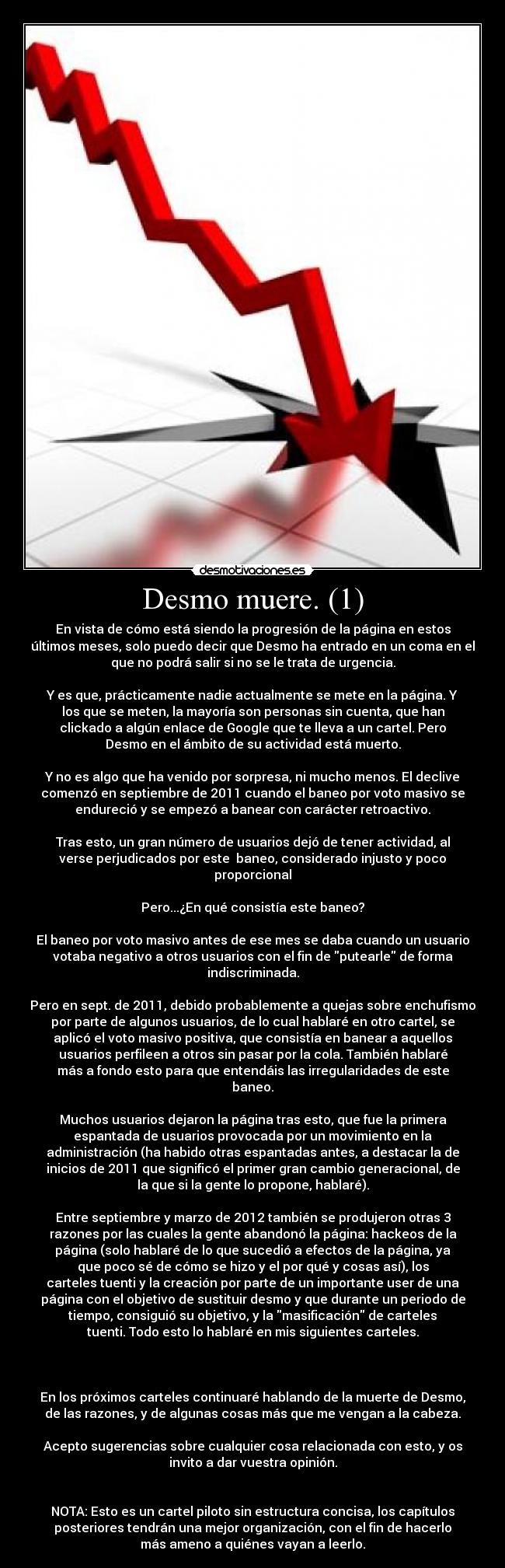 Desmo muere. (1) - En vista de cómo está siendo la progresión de la página en estos
últimos meses, solo puedo decir que Desmo ha entrado en un coma en el
que no podrá salir si no se le trata de urgencia.

Y es que, prácticamente nadie actualmente se mete en la página. Y
los que se meten, la mayoría son personas sin cuenta, que han
clickado a algún enlace de Google que te lleva a un cartel. Pero
Desmo en el ámbito de su actividad está muerto.

Y no es algo que ha venido por sorpresa, ni mucho menos. El declive
comenzó en septiembre de 2011 cuando el baneo por voto masivo se
endureció y se empezó a banear con carácter retroactivo.

Tras esto, un gran número de usuarios dejó de tener actividad, al
verse perjudicados por este  baneo, considerado injusto y poco
proporcional

Pero...¿En qué consistía este baneo?

El baneo por voto masivo antes de ese mes se daba cuando un usuario
votaba negativo a otros usuarios con el fin de putearle de forma
indiscriminada.

Pero en sept. de 2011, debido probablemente a quejas sobre enchufismo
por parte de algunos usuarios, de lo cual hablaré en otro cartel, se
aplicó el voto masivo positiva, que consistía en banear a aquellos
usuarios perfileen a otros sin pasar por la cola. También hablaré
más a fondo esto para que entendáis las irregularidades de este
baneo.

Muchos usuarios dejaron la página tras esto, que fue la primera
espantada de usuarios provocada por un movimiento en la
administración (ha habido otras espantadas antes, a destacar la de
inicios de 2011 que significó el primer gran cambio generacional, de
la que si la gente lo propone, hablaré).

Entre septiembre y marzo de 2012 también se produjeron otras 3
razones por las cuales la gente abandonó la página: hackeos de la
página (solo hablaré de lo que sucedió a efectos de la página, ya
que poco sé de cómo se hizo y el por qué y cosas así), los
carteles tuenti y la creación por parte de un importante user de una
página con el objetivo de sustituir desmo y que durante un periodo de
tiempo, consiguió su objetivo, y la masificación de carteles
tuenti. Todo esto lo hablaré en mis siguientes carteles.



En los próximos carteles continuaré hablando de la muerte de Desmo,
de las razones, y de algunas cosas más que me vengan a la cabeza.

Acepto sugerencias sobre cualquier cosa relacionada con esto, y os
invito a dar vuestra opinión.


NOTA: Esto es un cartel piloto sin estructura concisa, los capítulos
posteriores tendrán una mejor organización, con el fin de hacerlo
más ameno a quiénes vayan a leerlo.