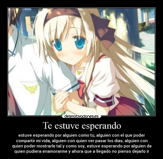 Te estuve esperando - estuve esperando por alguien como tu, alguien con el que poder
compartir mi vida, alguien con quien ver pasar los dias, alguien con
quien poder mostrarle tal y como soy, estuve esperando por alguien de
quien pudiera enamorarme y ahora que a llegado no pienso dejarlo ir