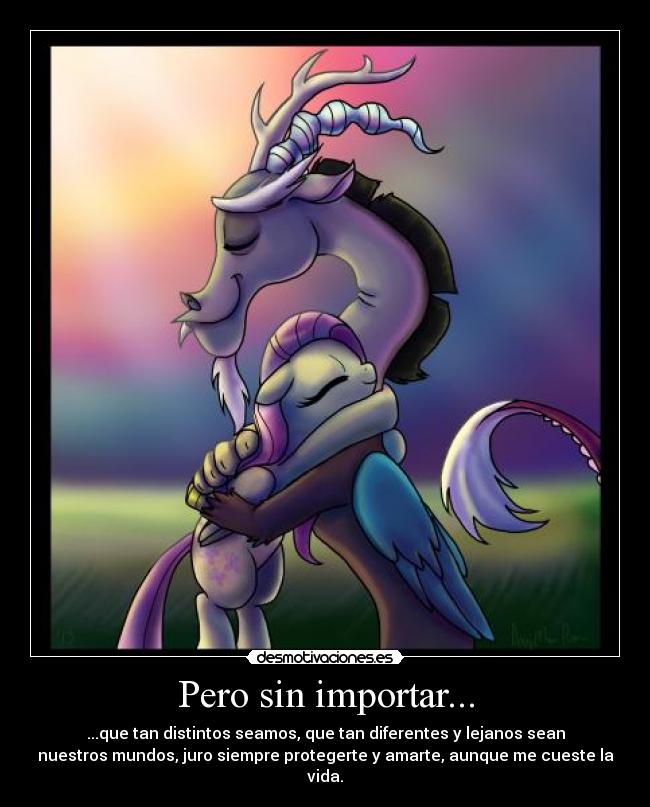 Pero sin importar... - ...que tan distintos seamos, que tan diferentes y lejanos sean
nuestros mundos, juro siempre protegerte y amarte, aunque me cueste la
vida.