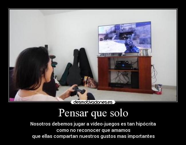 Pensar que solo - Nosotros debemos jugar a vídeo-juegos es tan hipócrita
como no reconocer que amamos
que ellas compartan nuestros gustos mas importantes