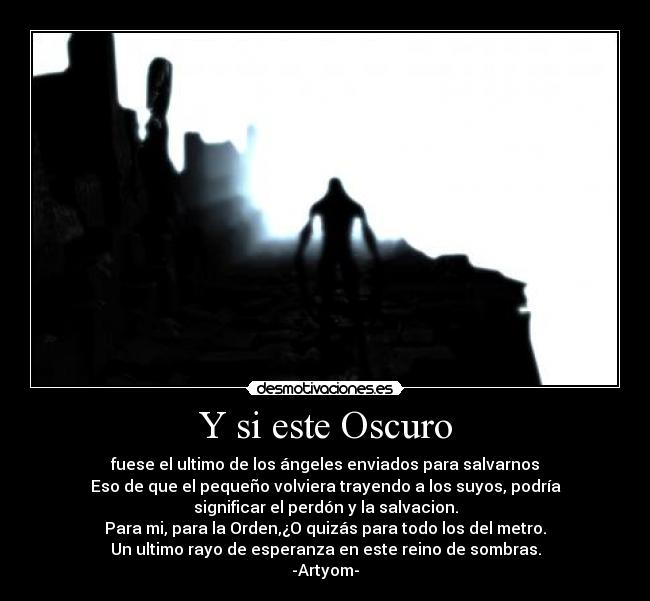 Y si este Oscuro - fuese el ultimo de los ángeles enviados para salvarnos
Eso de que el pequeño volviera trayendo a los suyos, podría
significar el perdón y la salvacion.
Para mi, para la Orden,¿O quizás para todo los del metro.
Un ultimo rayo de esperanza en este reino de sombras.
-Artyom-