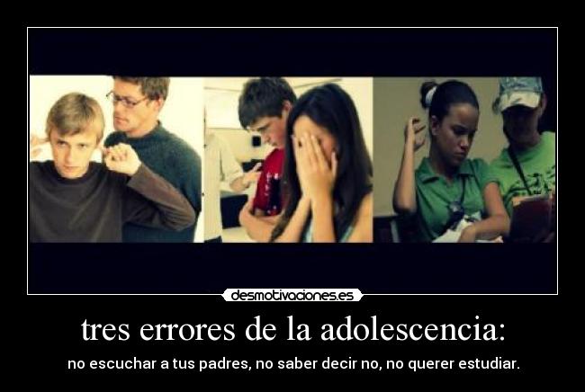 tres errores de la adolescencia: - no escuchar a tus padres, no saber decir no, no querer estudiar.