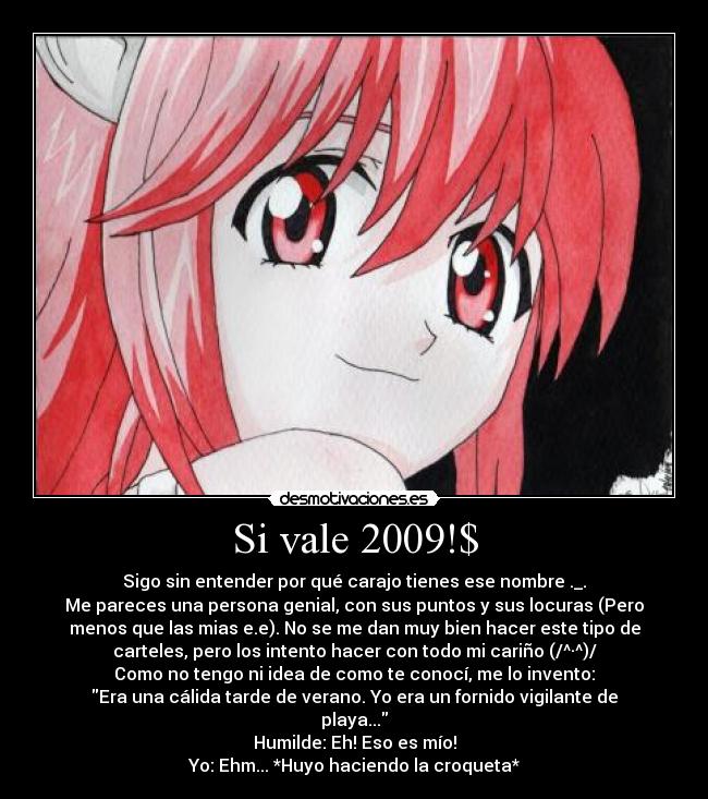 Si vale 2009!$ - Sigo sin entender por qué carajo tienes ese nombre ._.
Me pareces una persona genial, con sus puntos y sus locuras (Pero
menos que las mias e.e). No se me dan muy bien hacer este tipo de
carteles, pero los intento hacer con todo mi cariño (/^·^)/
Como no tengo ni idea de como te conocí, me lo invento:
Era una cálida tarde de verano. Yo era un fornido vigilante de
playa...
Humilde: Eh! Eso es mío!
Yo: Ehm... *Huyo haciendo la croqueta*