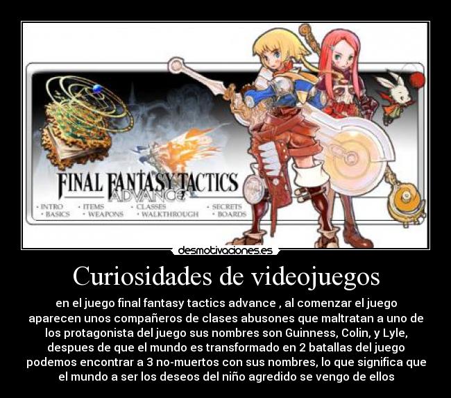 Curiosidades de videojuegos - en el juego final fantasy tactics advance , al comenzar el juego
aparecen unos compañeros de clases abusones que maltratan a uno de
los protagonista del juego sus nombres son Guinness, Colin, y Lyle,
despues de que el mundo es transformado en 2 batallas del juego
podemos encontrar a 3 no-muertos con sus nombres, lo que significa que
el mundo a ser los deseos del niño agredido se vengo de ellos