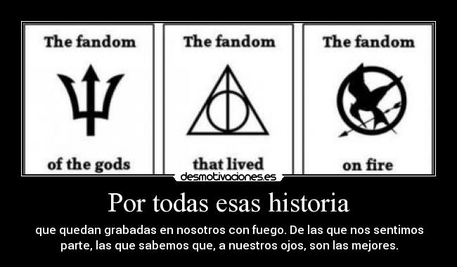 Por todas esas historia - que quedan grabadas en nosotros con fuego. De las que nos sentimos
parte, las que sabemos que, a nuestros ojos, son las mejores.