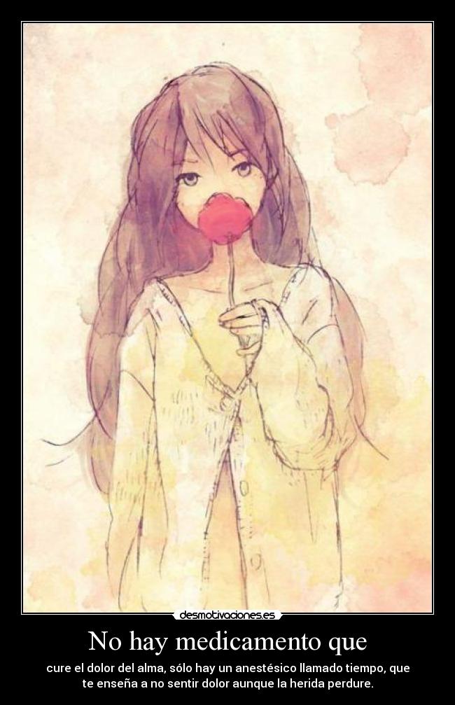 No hay medicamento que - cure el dolor del alma, sólo hay un anestésico llamado tiempo, que
te enseña a no sentir dolor aunque la herida perdure.