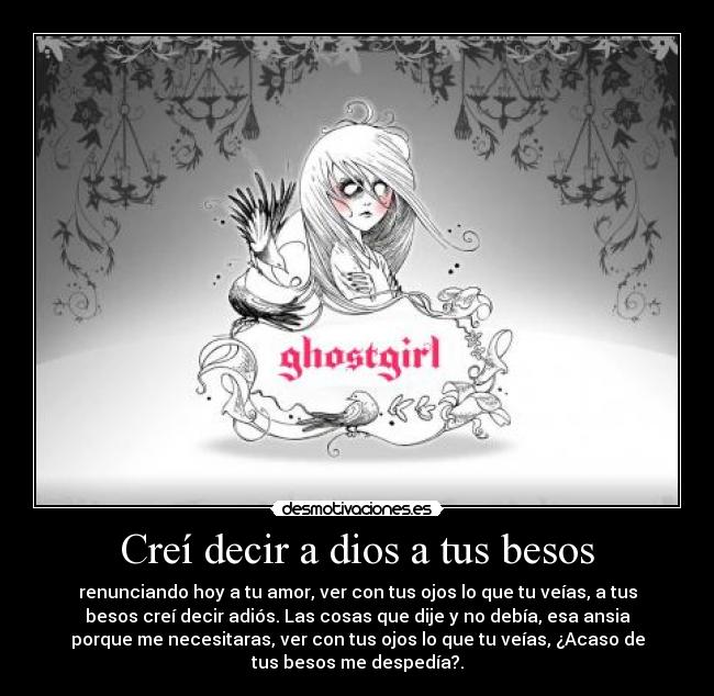 Creí decir a dios a tus besos - renunciando hoy a tu amor, ver con tus ojos lo que tu veías, a tus
besos creí decir adiós. Las cosas que dije y no debía, esa ansia
porque me necesitaras, ver con tus ojos lo que tu veías, ¿Acaso de
tus besos me despedía?.
