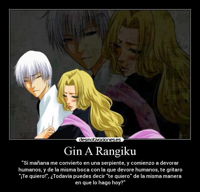 Gin A Rangiku - Si mañana me convierto en una serpiente, y comienzo a devorar
humanos, y de la misma boca con la que devore humanos, te gritaro
¡Te quiero!, ¿Todavía puedes decir te quiero de la misma manera
en que lo hago hoy?