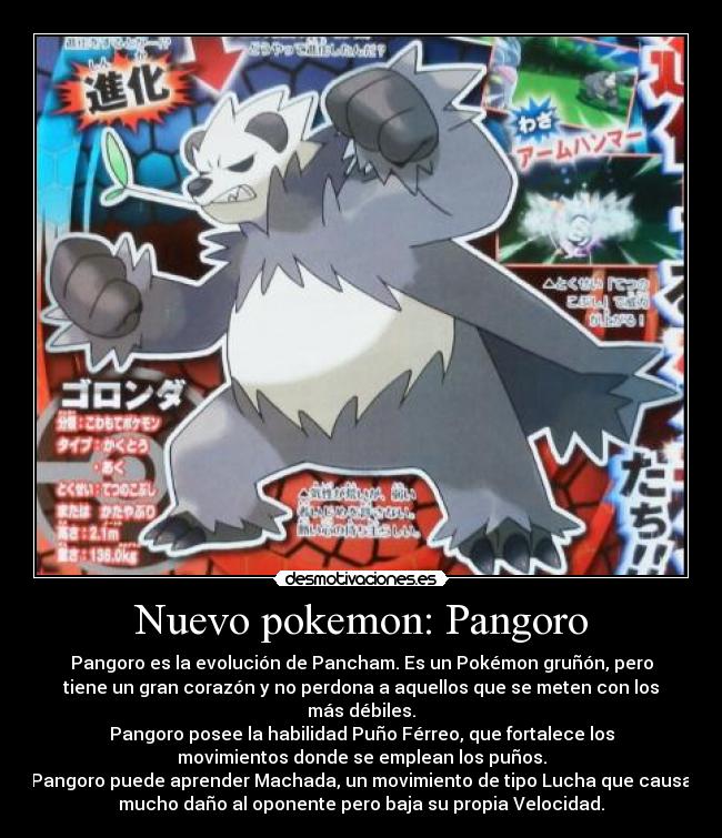 Nuevo pokemon: Pangoro - Pangoro es la evolución de Pancham. Es un Pokémon gruñón, pero
tiene un gran corazón y no perdona a aquellos que se meten con los
más débiles.
Pangoro posee la habilidad Puño Férreo, que fortalece los
movimientos donde se emplean los puños.
Pangoro puede aprender Machada, un movimiento de tipo Lucha que causa
mucho daño al oponente pero baja su propia Velocidad.