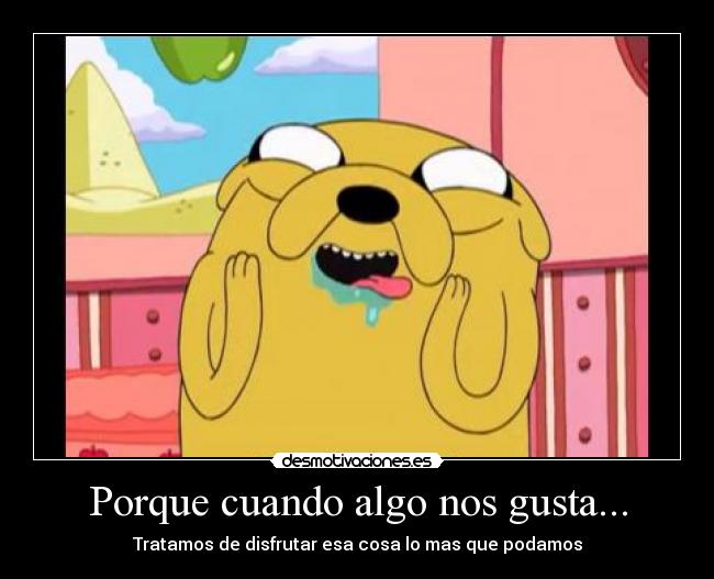 Porque cuando algo nos gusta... - Tratamos de disfrutar esa cosa lo mas que podamos