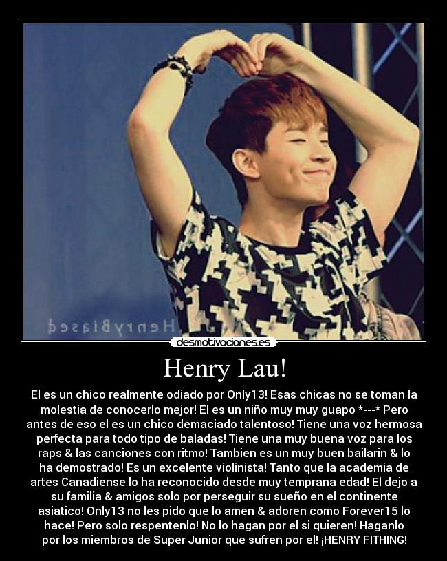 Henry Lau! - El es un chico realmente odiado por Only13! Esas chicas no se toman la
molestia de conocerlo mejor! El es un niño muy muy guapo *---* Pero
antes de eso el es un chico demaciado talentoso! Tiene una voz hermosa
perfecta para todo tipo de baladas! Tiene una muy buena voz para los
raps & las canciones con ritmo! Tambien es un muy buen bailarin & lo
ha demostrado! Es un excelente violinista! Tanto que la academia de
artes Canadiense lo ha reconocido desde muy temprana edad! El dejo a
su familia & amigos solo por perseguir su sueño en el continente
asiatico! Only13 no les pido que lo amen & adoren como Forever15 lo
hace! Pero solo respentenlo! No lo hagan por el si quieren! Haganlo
por los miembros de Super Junior que sufren por el! ¡HENRY FITHING!