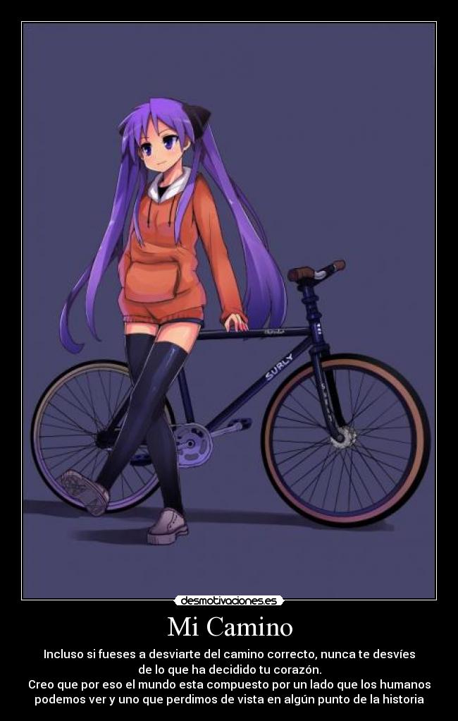 Mi Camino - Incluso si fueses a desviarte del camino correcto, nunca te desvíes
de lo que ha decidido tu corazón.
Creo que por eso el mundo esta compuesto por un lado que los humanos
podemos ver y uno que perdimos de vista en algún punto de la historia