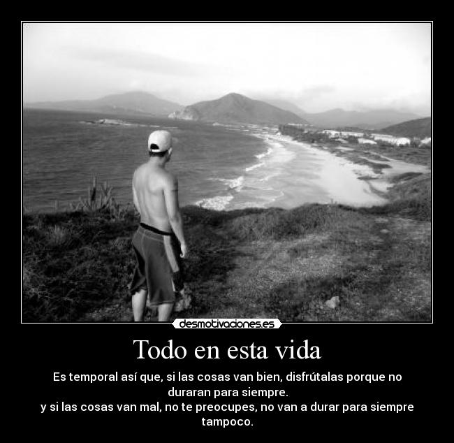 Todo en esta vida - Es temporal así que, si las cosas van bien, disfrútalas porque no
duraran para siempre.
y si las cosas van mal, no te preocupes, no van a durar para siempre
tampoco.