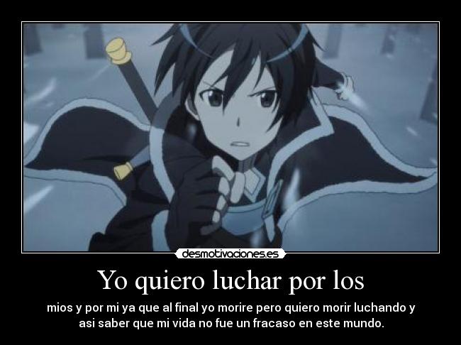 Yo quiero luchar por los - mios y por mi ya que al final yo morire pero quiero morir luchando y
asi saber que mi vida no fue un fracaso en este mundo.