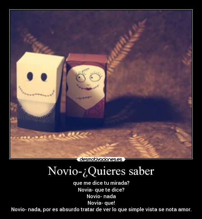 Novio-¿Quieres saber - que me dice tu mirada?
Novia- que te dice?
Novio- nada
Novia- que!
Novio- nada, por es absurdo tratar de ver lo que simple vista se nota amor.
