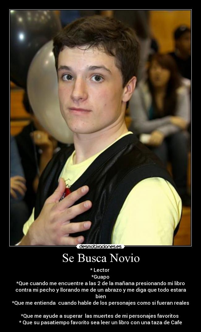 Se Busca Novio - * Lector 
*Guapo
*Que cuando me encuentre a las 2 de la mañana presionando mi libro
contra mi pecho y llorando me de un abrazo y me diga que todo estara
bien
*Que me entienda  cuando hable de los personajes como si fueran reales

*Que me ayude a superar  las muertes de mi personajes favoritos 
* Que su pasatiempo favorito sea leer un libro con una taza de Cafe