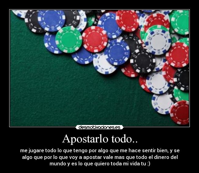 Apostarlo todo.. - me jugare todo lo que tengo por algo que me hace sentir bien, y se
algo que por lo que voy a apostar vale mas que todo el dinero del
mundo y es lo que quiero toda mi vida tu :)