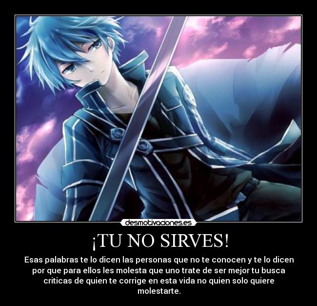 ¡TU NO SIRVES! - Esas palabras te lo dicen las personas que no te conocen y te lo dicen
por que para ellos les molesta que uno trate de ser mejor tu busca
criticas de quien te corrige en esta vida no quien solo quiere
molestarte.