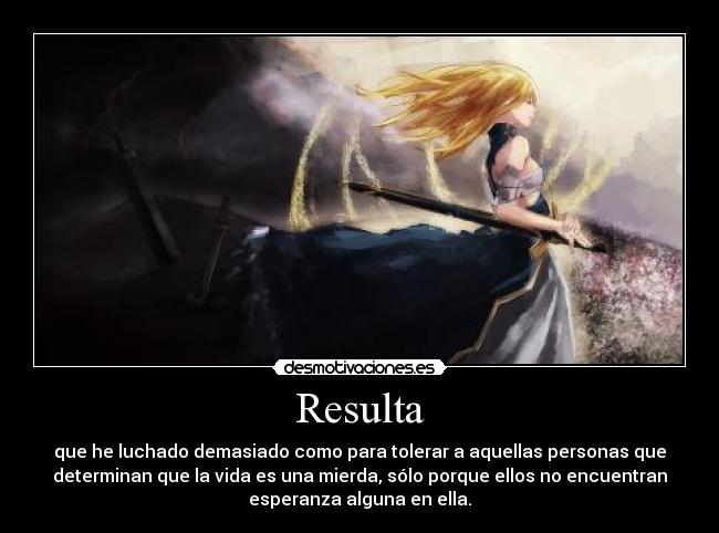 Resulta - que he luchado demasiado como para tolerar a aquellas personas que
determinan que la vida es una mierda, sólo porque ellos no encuentran
esperanza alguna en ella.