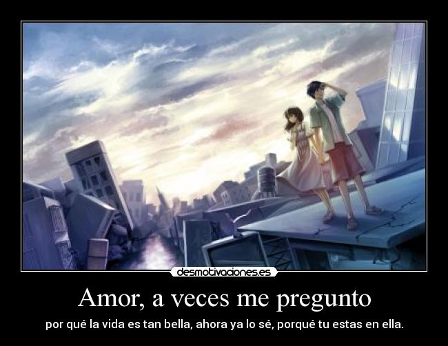 Amor, a veces me pregunto - por qué la vida es tan bella, ahora ya lo sé, porqué tu estas en ella.
