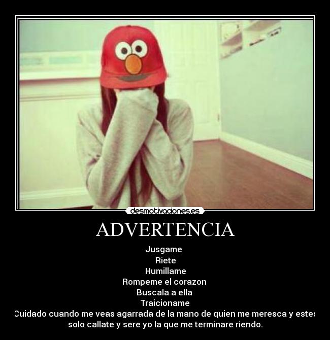 ADVERTENCIA - Jusgame 
Riete
Humillame
Rompeme el corazon 
Buscala a ella 
Traicioname
Cuidado cuando me veas agarrada de la mano de quien me meresca y estes
solo callate y sere yo la que me terminare riendo.