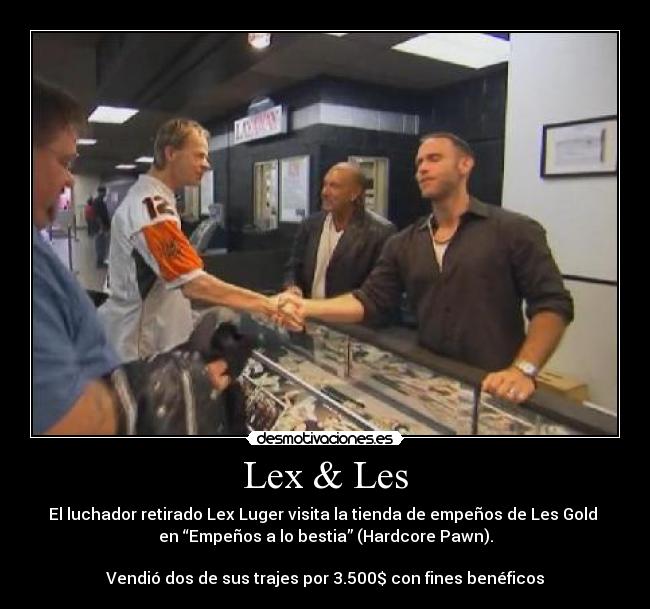 Lex & Les - El luchador retirado Lex Luger visita la tienda de empeños de Les Gold
en “Empeños a lo bestia” (Hardcore Pawn).
Vendió dos de sus trajes por 3.500$ con fines benéficos