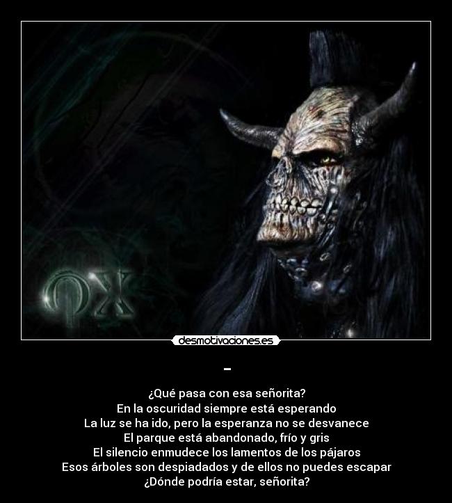 - - ¿Qué pasa con esa señorita?
En la oscuridad siempre está esperando
La luz se ha ido, pero la esperanza no se desvanece
El parque está abandonado, frío y gris
El silencio enmudece los lamentos de los pájaros
Esos árboles son despiadados y de ellos no puedes escapar
¿Dónde podría estar, señorita?