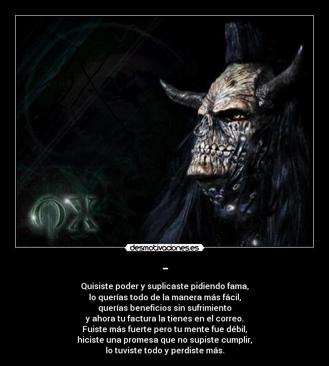 - - Quisiste poder y suplicaste pidiendo fama,
lo querías todo de la manera más fácil,
querías beneficios sin sufrimiento
y ahora tu factura la tienes en el correo.
Fuiste más fuerte pero tu mente fue débil,
hiciste una promesa que no supiste cumplir,
lo tuviste todo y perdiste más.
