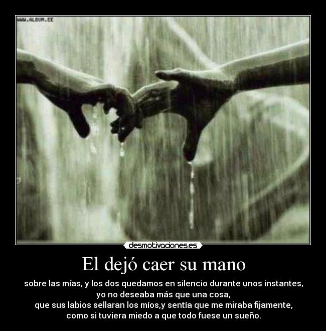 El dejó caer su mano - sobre las mías, y los dos quedamos en silencio durante unos instantes,
yo no deseaba más que una cosa,
que sus labios sellaran los míos,y sentía que me miraba fijamente,
como si tuviera miedo a que todo fuese un sueño.