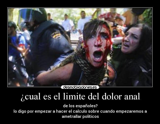 ¿cual es el limite del dolor anal - de los españoles?
lo digo por empezar a hacer el calculo sobre cuando empezaremos a
ametrallar politicos