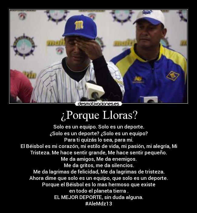 ¿Porque Lloras? - Solo es un equipo. Solo es un deporte.
¿Solo es un deporte? ¿Solo es un equipo?
Para ti quizás lo sea, para mi.
El Béisbol es mi corazón, mi estilo de vida, mi pasión, mi alegría, Mi
Tristeza. Me hace sentir grande, Me hace sentir pequeño.
Me da amigos, Me da enemigos.
Me da gritos, me da silencios.
Me da lagrimas de felicidad, Me da lagrimas de tristeza.
Ahora dime que solo es un equipo, que solo es un deporte.
Porque el Béisbol es lo mas hermoso que existe
en todo el planeta tierra♥.
EL MEJOR DEPORTE, sin duda alguna.
#AleMdz13