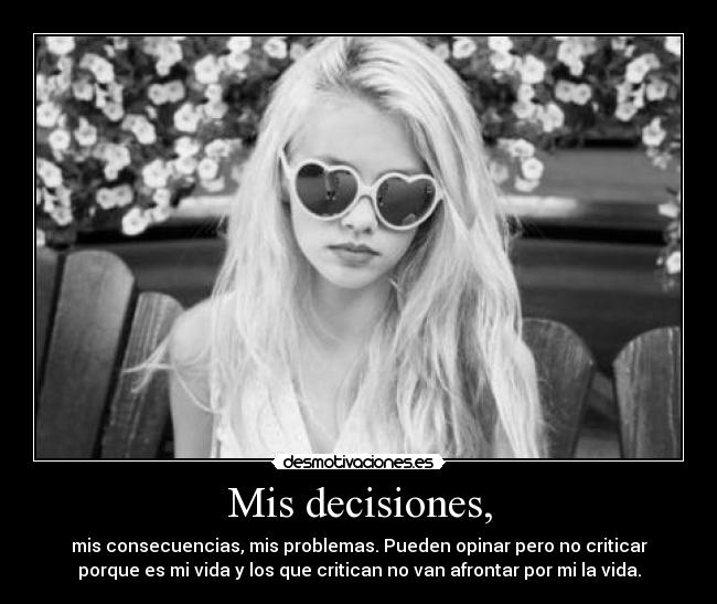 Mis decisiones, - mis consecuencias, mis problemas. Pueden opinar pero no criticar
porque es mi vida y los que critican no van afrontar por mi la vida.