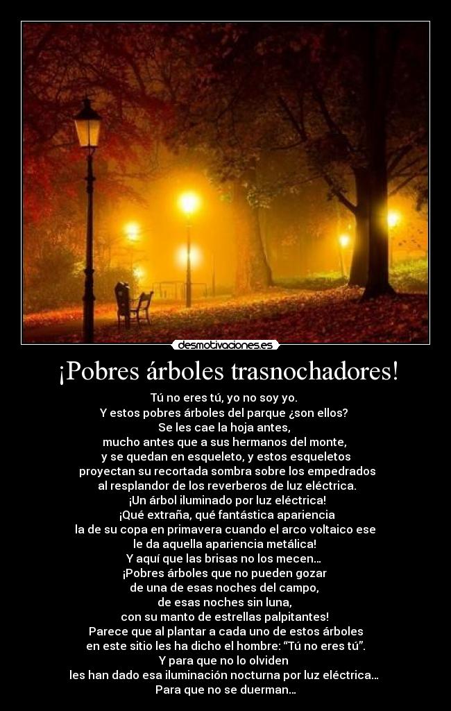 ¡Pobres árboles trasnochadores! - Tú no eres tú, yo no soy yo. 
Y estos pobres árboles del parque ¿son ellos? 
Se les cae la hoja antes, 
mucho antes que a sus hermanos del monte, 
y se quedan en esqueleto, y estos esqueletos
 proyectan su recortada sombra sobre los empedrados
 al resplandor de los reverberos de luz eléctrica.
 ¡Un árbol iluminado por luz eléctrica!
 ¡Qué extraña, qué fantástica apariencia
 la de su copa en primavera cuando el arco voltaico ese 
le da aquella apariencia metálica! 
Y aquí que las brisas no los mecen… 
¡Pobres árboles que no pueden gozar 
de una de esas noches del campo, 
de esas noches sin luna, 
con su manto de estrellas palpitantes! 
Parece que al plantar a cada uno de estos árboles
 en este sitio les ha dicho el hombre: “Tú no eres tú”. 
Y para que no lo olviden 
les han dado esa iluminación nocturna por luz eléctrica… 
Para que no se duerman…