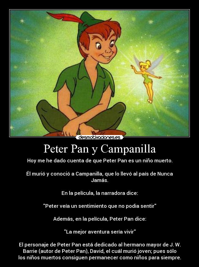 Peter Pan y Campanilla - Hoy me he dado cuenta de que Peter Pan es un niño muerto.

Él murió y conoció a Campanilla, que lo llevó al país de Nunca
Jamás.

En la película, la narradora dice:

Peter veía un sentimiento que no podia sentir

Además, en la película, Peter Pan dice:

La mejor aventura sería vivir

El personaje de Peter Pan está dedicado al hermano mayor de J. W.
Barrie (autor de Peter Pan), David, el cuál murió joven; pues sólo
los niños muertos consiguen permanecer como niños para siempre.