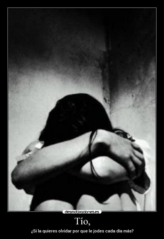 Tío, - ¿Si la quieres olvidar por que le jodes cada día más?