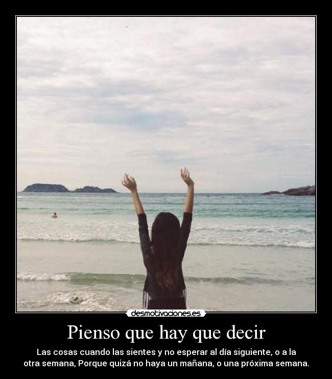 Pienso que hay que decir - Las cosas cuando las sientes y no esperar al día siguiente, o a la
otra semana, Porque quizá no haya un mañana, o una próxima semana.