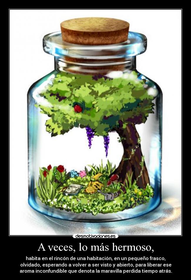 A veces, lo más hermoso, - habita en el rincón de una habitación, en un pequeño frasco,
olvidado, esperando a volver a ser visto y abierto, para liberar ese
aroma inconfundible que denota la maravilla perdida tiempo atrás.