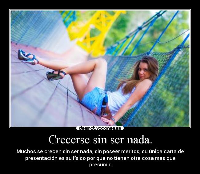 Crecerse sin ser nada. - Muchos se crecen sin ser nada, sin poseer meritos, su única carta de
presentación es su físico por que no tienen otra cosa mas que
presumir.