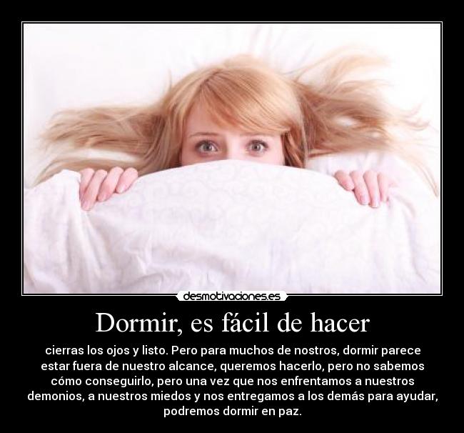 Dormir, es fácil de hacer - cierras los ojos y listo. Pero para muchos de nostros, dormir parece
estar fuera de nuestro alcance, queremos hacerlo, pero no sabemos
cómo conseguirlo, pero una vez que nos enfrentamos a nuestros
demonios, a nuestros miedos y nos entregamos a los demás para ayudar,
podremos dormir en paz.