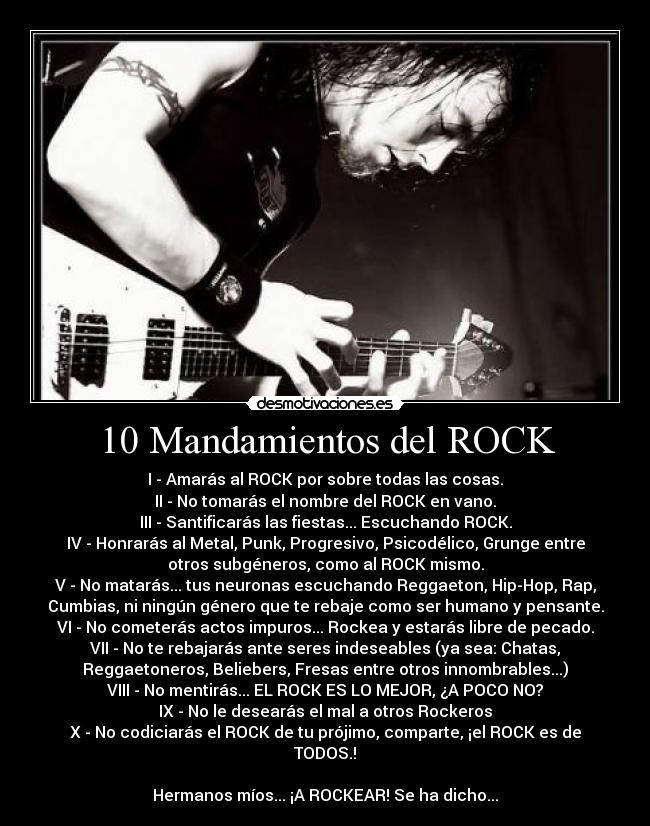 10 Mandamientos del ROCK - I - Amarás al ROCK por sobre todas las cosas.
II - No tomarás el nombre del ROCK en vano.
III - Santificarás las fiestas... Escuchando ROCK.
IV - Honrarás al Metal, Punk, Progresivo, Psicodélico, Grunge entre
otros subgéneros, como al ROCK mismo.
V - No matarás... tus neuronas escuchando Reggaeton, Hip-Hop, Rap,
Cumbias, ni ningún género que te rebaje como ser humano y pensante.
VI - No cometerás actos impuros... Rockea y estarás libre de pecado.
VII - No te rebajarás ante seres indeseables (ya sea: Chatas,
Reggaetoneros, Beliebers, Fresas entre otros innombrables...)
VIII - No mentirás... EL ROCK ES LO MEJOR, ¿A POCO NO?
IX - No le desearás el mal a otros Rockeros
X - No codiciarás el ROCK de tu prójimo, comparte, ¡el ROCK es de
TODOS.!
Hermanos míos... ¡A ROCKEAR! Se ha dicho...