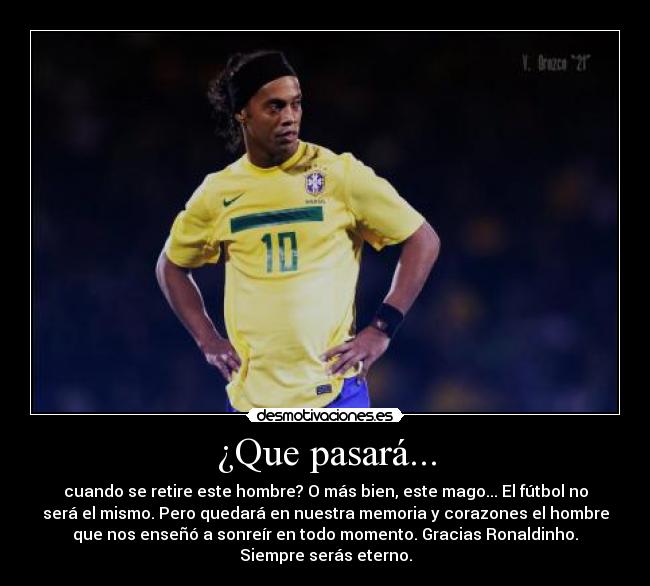 ¿Que pasará... - cuando se retire este hombre? O más bien, este mago... El fútbol no
será el mismo. Pero quedará en nuestra memoria y corazones el hombre
que nos enseñó a sonreír en todo momento. Gracias Ronaldinho.
Siempre serás eterno.