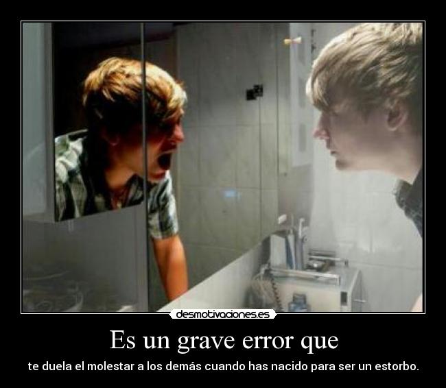 Es un grave error que - te duela el molestar a los demás cuando has nacido para ser un estorbo.