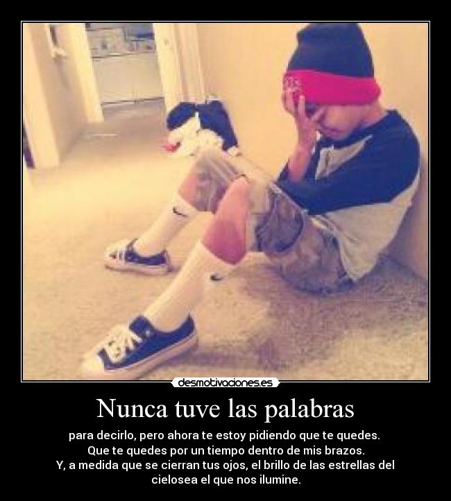 Nunca tuve las palabras - para decirlo, pero ahora te estoy pidiendo que te quedes. 
Que te quedes por un tiempo dentro de mis brazos.
Y, a medida que se cierran tus ojos, el brillo de las estrellas del
cielosea el que nos ilumine.