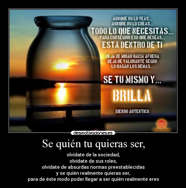 Se quién tu quieras ser, - olvídate de la sociedad,
olvídate de sus roles,
olvídate de absurdas normas preestablecidas
y se quién realmente quieras ser,
para de éste modo poder llegar a ser quién realmente eres